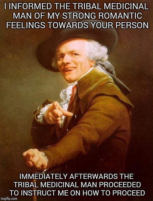 Joseph Ducreux Meme | I INFORMED THE TRIBAL MEDICINAL MAN OF MY STRONG ROMANTIC FEELINGS TOWARDS YOUR PERSON; IMMEDIATELY AFTERWARDS THE TRIBAL MEDICINAL MAN PROCEEDED TO INSTRUCT ME ON HOW TO PROCEED | image tagged in memes,joseph ducreux | made w/ Imgflip meme maker