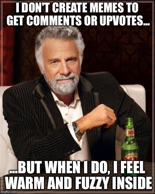 The Most Interesting Man In The World Meme | I DON'T CREATE MEMES TO GET COMMENTS OR UPVOTES... ...BUT WHEN I DO, I FEEL WARM AND FUZZY INSIDE | image tagged in memes,the most interesting man in the world | made w/ Imgflip meme maker