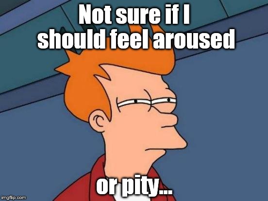Not sure if I should feel aroused; or pity... | image tagged in sex or pity | made w/ Imgflip meme maker