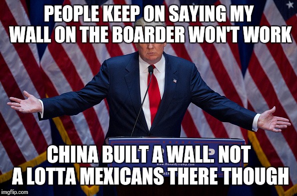 Donald Trump | PEOPLE KEEP ON SAYING MY WALL ON THE BOARDER WON'T WORK; CHINA BUILT A WALL. NOT A LOTTA MEXICANS THERE THOUGH | image tagged in donald trump | made w/ Imgflip meme maker