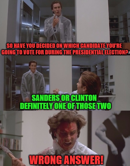 Patrick Bateman takes the election VERY seriously... | SO HAVE YOU DECIDED ON WHICH CANDIDATE YOU'RE GOING TO VOTE FOR DURING THE PRESIDENTIAL ELECTION? SANDERS OR CLINTON; DEFINITELY ONE OF THOSE TWO; WRONG ANSWER! | image tagged in american psycho,patrick bateman | made w/ Imgflip meme maker