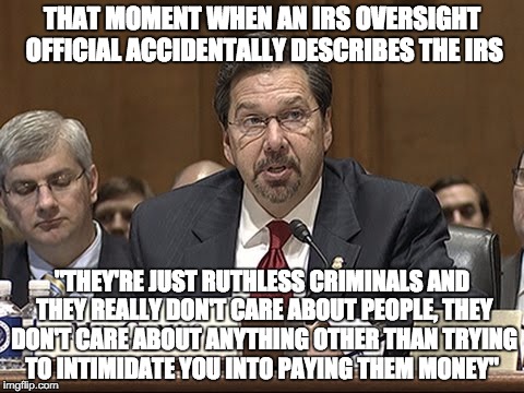 IRS Irony | THAT MOMENT WHEN AN IRS OVERSIGHT OFFICIAL ACCIDENTALLY DESCRIBES THE IRS; "THEY'RE JUST RUTHLESS CRIMINALS AND THEY REALLY DON'T CARE ABOUT PEOPLE, THEY DON'T CARE ABOUT ANYTHING OTHER THAN TRYING TO INTIMIDATE YOU INTO PAYING THEM MONEY" | image tagged in that moment when,irs,criminals,money,tax | made w/ Imgflip meme maker