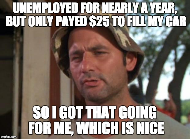 So I Got That Goin For Me Which Is Nice Meme | UNEMPLOYED FOR NEARLY A YEAR, BUT ONLY PAYED $25 TO FILL MY CAR; SO I GOT THAT GOING FOR ME, WHICH IS NICE | image tagged in memes,so i got that goin for me which is nice | made w/ Imgflip meme maker