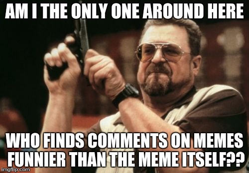 Am I The Only One Around Here Meme | AM I THE ONLY ONE AROUND HERE; WHO FINDS COMMENTS ON MEMES FUNNIER THAN THE MEME ITSELF?? | image tagged in memes,am i the only one around here | made w/ Imgflip meme maker