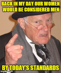 Back In My Day Meme | BACK IN MY DAY OUR WOMEN WOULD BE CONSIDERED MEN BY TODAY'S STANDARDS | image tagged in memes,back in my day | made w/ Imgflip meme maker