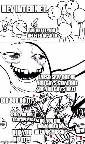 Trollbait | HEY INTERNET. WE GET IT, YOU DELETED AGAR.IO. I ALSO SAW ONE OF YOU GUYS STEAL ONE OF YOU GUY'S BAE! DID YOU DO IT? NO, YOU DID. I GOT SEXY BAE; NO, YOU DID. NOWONDER MY BAE WAS MISSING; DID YOU DO IT?! | image tagged in trollbait | made w/ Imgflip meme maker
