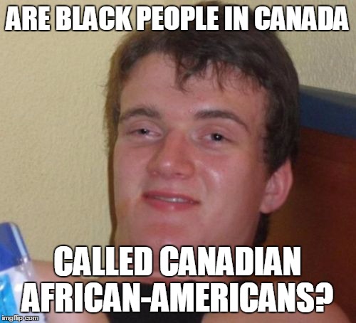 10 Guy Meme |  ARE BLACK PEOPLE IN CANADA; CALLED CANADIAN AFRICAN-AMERICANS? | image tagged in memes,10 guy | made w/ Imgflip meme maker