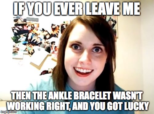 Overly Attached Girlfriend | IF YOU EVER LEAVE ME; THEN THE ANKLE BRACELET WASN'T WORKING RIGHT, AND YOU GOT LUCKY | image tagged in memes,overly attached girlfriend | made w/ Imgflip meme maker