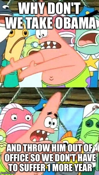 Put It Somewhere Else Patrick | WHY DON'T WE TAKE OBAMA; AND THROW HIM OUT OF OFFICE SO WE DON'T HAVE TO SUFFER 1 MORE YEAR | image tagged in memes,put it somewhere else patrick | made w/ Imgflip meme maker