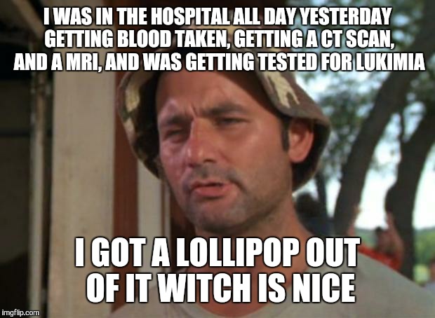 I'm not lieing this was whole day yesterday  | I WAS IN THE HOSPITAL ALL DAY YESTERDAY GETTING BLOOD TAKEN, GETTING A CT SCAN, AND A MRI, AND WAS GETTING TESTED FOR LUKIMIA; I GOT A LOLLIPOP OUT OF IT WITCH IS NICE | image tagged in memes,so i got that goin for me which is nice | made w/ Imgflip meme maker