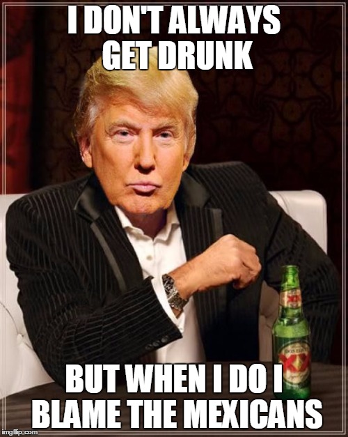 Trump Most Interesting Man In The World | I DON'T ALWAYS GET DRUNK; BUT WHEN I DO I BLAME THE MEXICANS | image tagged in trump most interesting man in the world | made w/ Imgflip meme maker