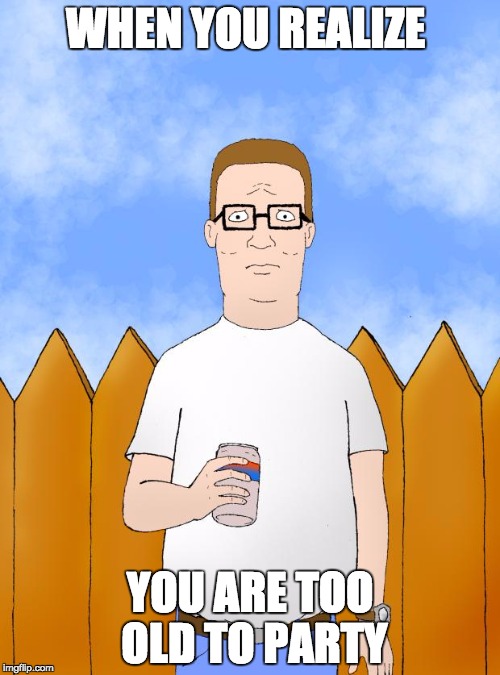 Hank Hill Standing | WHEN YOU REALIZE; YOU ARE TOO OLD TO PARTY | image tagged in hank hill standing | made w/ Imgflip meme maker