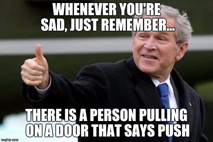 Bush Thums up | WHENEVER YOU'RE SAD, JUST REMEMBER... THERE IS A PERSON PULLING ON A DOOR THAT SAYS PUSH | image tagged in bush thums up | made w/ Imgflip meme maker
