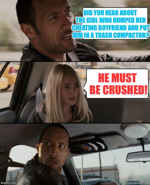 The Rock Driving Meme | DID YOU HEAR ABOUT THE GIRL WHO DUMPED HER CHEATING BOYFRIEND AND PUT HIM IN A TRASH COMPACTOR? HE MUST BE CRUSHED! | image tagged in memes,the rock driving | made w/ Imgflip meme maker