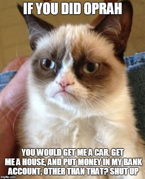 Grumpy Cat Meme | IF YOU DID OPRAH YOU WOULD GET ME A CAR, GET ME A HOUSE, AND PUT MONEY IN MY BANK ACCOUNT, OTHER THAN THAT? SHUT UP | image tagged in memes,grumpy cat | made w/ Imgflip meme maker