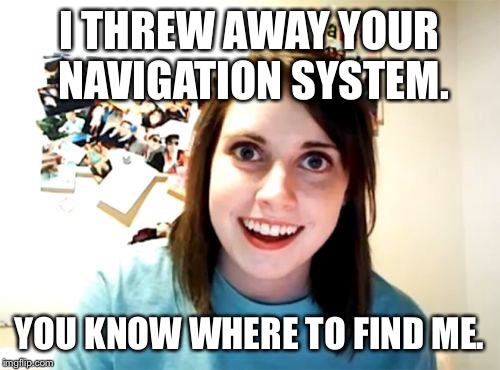 Overly Attached Girlfriend | I THREW AWAY YOUR NAVIGATION SYSTEM. YOU KNOW WHERE TO FIND ME. | image tagged in memes,overly attached girlfriend | made w/ Imgflip meme maker