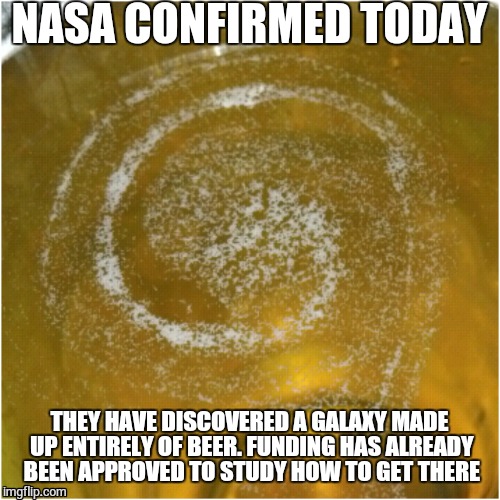 Beer galaxy | NASA CONFIRMED TODAY; THEY HAVE DISCOVERED A GALAXY MADE UP ENTIRELY OF BEER. FUNDING HAS ALREADY BEEN APPROVED TO STUDY HOW TO GET THERE | image tagged in beer | made w/ Imgflip meme maker