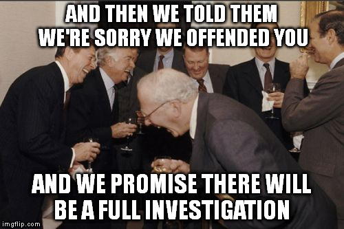 Laughing Men In Suits | AND THEN WE TOLD THEM WE'RE SORRY WE OFFENDED YOU; AND WE PROMISE THERE WILL BE A FULL INVESTIGATION | image tagged in memes,laughing men in suits | made w/ Imgflip meme maker