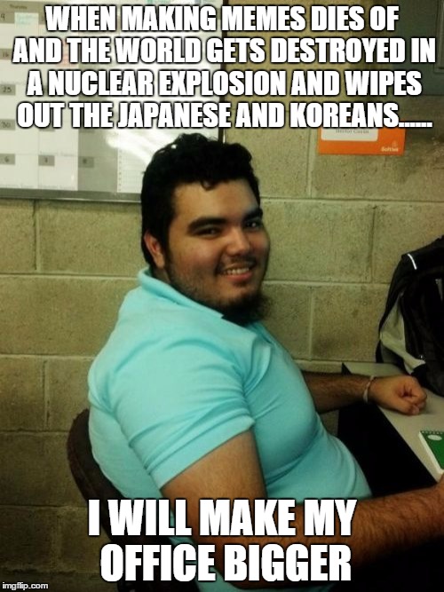 Hardworking Guy | WHEN MAKING MEMES DIES OF AND THE WORLD GETS DESTROYED IN A NUCLEAR EXPLOSION AND WIPES OUT THE JAPANESE AND KOREANS...... I WILL MAKE MY OFFICE BIGGER | image tagged in memes,hardworking guy | made w/ Imgflip meme maker
