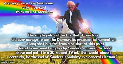 Bernie Sanders on magical unicorn | And very, very few Americans





 -- only 3 percent -- think well of socialism. The simple political fact is that if Sanders did ever manage to win the Democratic presidential nomination -- a long shot but far from a no shot at this point -- Republicans would simply clip Sanders's answer to Todd above and put it in a 30-second TV ad. That would, almost certainly, be the end of Sanders's viability in a general election." | image tagged in bernie sanders on magical unicorn | made w/ Imgflip meme maker