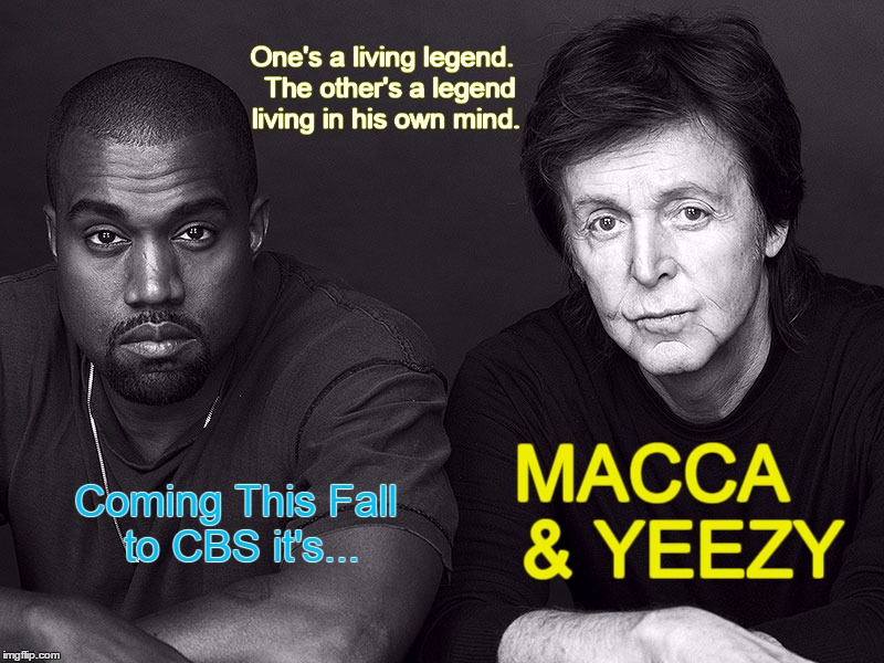 Macca & Yeezy |  One's a living legend. 
The other's a legend living in his own mind. Coming This Fall to CBS it's... MACCA 
 &
YEEZY | image tagged in kanye west,paul mccartney,cbs,odd couple,buddy cops | made w/ Imgflip meme maker