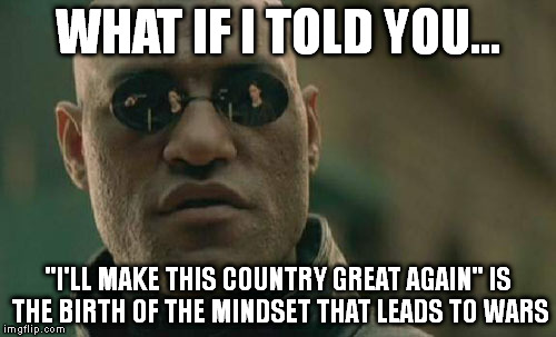 Matrix Morpheus | WHAT IF I TOLD YOU... "I'LL MAKE THIS COUNTRY GREAT AGAIN" IS THE BIRTH OF THE MINDSET THAT LEADS TO WARS | image tagged in memes,matrix morpheus | made w/ Imgflip meme maker