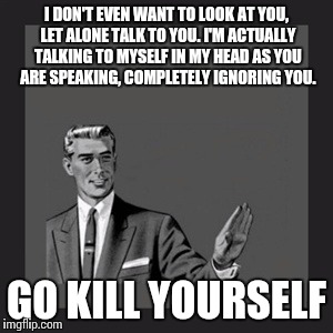 Kill Yourself Guy | I DON'T EVEN WANT TO LOOK AT YOU, LET ALONE TALK TO YOU. I'M ACTUALLY TALKING TO MYSELF IN MY HEAD AS YOU ARE SPEAKING, COMPLETELY IGNORING YOU. GO KILL YOURSELF | image tagged in memes,kill yourself guy | made w/ Imgflip meme maker