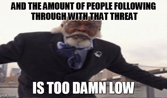 AND THE AMOUNT OF PEOPLE FOLLOWING THROUGH WITH THAT THREAT IS TOO DAMN LOW | made w/ Imgflip meme maker