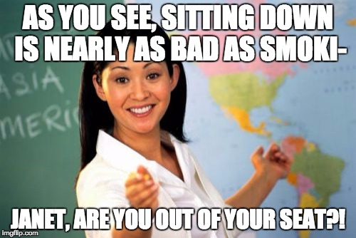 Too true | AS YOU SEE, SITTING DOWN IS NEARLY AS BAD AS SMOKI-; JANET, ARE YOU OUT OF YOUR SEAT?! | image tagged in memes,unhelpful high school teacher | made w/ Imgflip meme maker