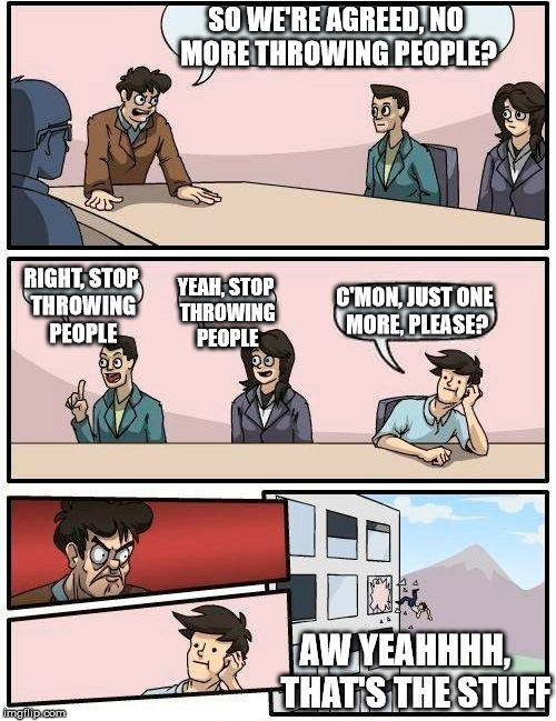 Boardroom Meeting Suggestion Meme | SO WE'RE AGREED, NO MORE THROWING PEOPLE? RIGHT, STOP THROWING PEOPLE YEAH, STOP THROWING PEOPLE C'MON, JUST ONE MORE, PLEASE? AW YEAHHHH,   | image tagged in memes,boardroom meeting suggestion | made w/ Imgflip meme maker