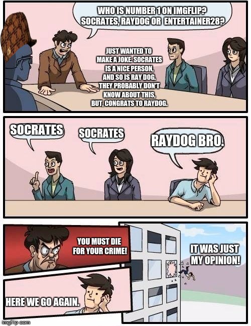 New Board Leader discussion. | WHO IS NUMBER 1 ON IMGFLIP? SOCRATES, RAYDOG OR  ENTERTAINER28? JUST WANTED TO MAKE A JOKE. SOCRATES IS A NICE PERSON, AND SO IS RAY DOG. THEY PROBABLY DON'T KNOW ABOUT THIS, BUT, CONGRATS TO RAYDOG. SOCRATES; SOCRATES; RAYDOG BRO. YOU MUST DIE FOR YOUR CRIME! IT WAS JUST MY OPINION! HERE WE GO AGAIN. | image tagged in memes,boardroom meeting suggestion,scumbag,socrates,raydog,entertainer28 | made w/ Imgflip meme maker