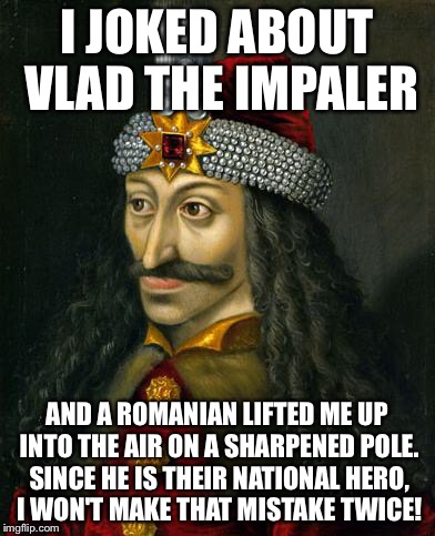 Romance Vlad | I JOKED ABOUT VLAD THE IMPALER; AND A ROMANIAN LIFTED ME UP INTO THE AIR ON A SHARPENED POLE. SINCE HE IS THEIR NATIONAL HERO, I WON'T MAKE THAT MISTAKE TWICE! | image tagged in romance vlad | made w/ Imgflip meme maker