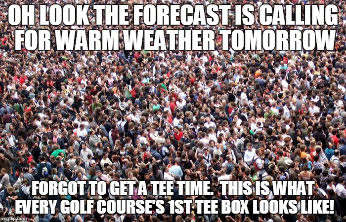 WARM GOLFER | OH LOOK THE FORECAST IS CALLING FOR WARM WEATHER TOMORROW; FORGOT TO GET A TEE TIME.  THIS IS WHAT EVERY GOLF COURSE'S 1ST TEE BOX LOOKS LIKE! | image tagged in golf | made w/ Imgflip meme maker