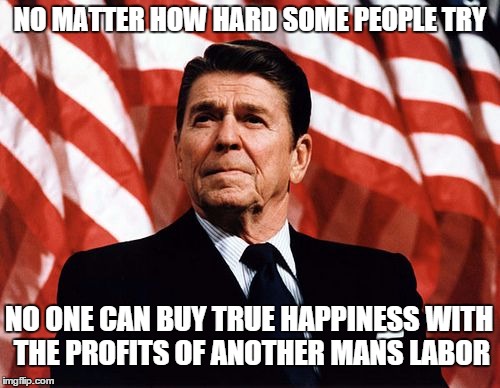 My quote, not his, but it's time to have another president that understands this. | NO MATTER HOW HARD SOME PEOPLE TRY; NO ONE CAN BUY TRUE HAPPINESS WITH THE PROFITS OF ANOTHER MANS LABOR | image tagged in reasonable reagan,memes,thoughtful,quotes | made w/ Imgflip meme maker