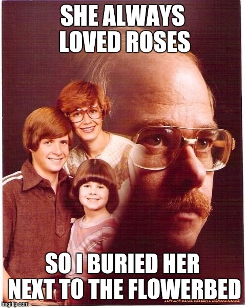 Vengeance Dad Meme | SHE ALWAYS LOVED ROSES; SO I BURIED HER NEXT TO THE FLOWERBED | image tagged in memes,vengeance dad | made w/ Imgflip meme maker