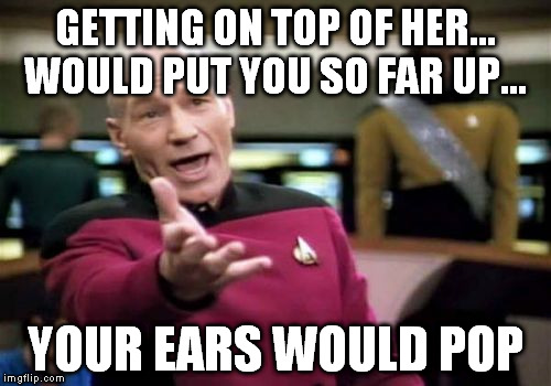 Picard Wtf Meme | GETTING ON TOP OF HER... WOULD PUT YOU SO FAR UP... YOUR EARS WOULD POP | image tagged in memes,picard wtf | made w/ Imgflip meme maker