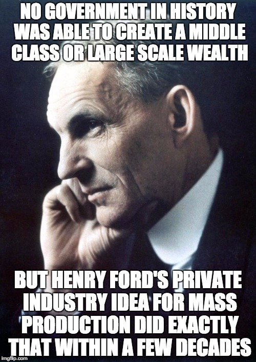 Did what government could not | NO GOVERNMENT IN HISTORY WAS ABLE TO CREATE A MIDDLE CLASS OR LARGE SCALE WEALTH; BUT HENRY FORD'S PRIVATE INDUSTRY IDEA FOR MASS PRODUCTION DID EXACTLY THAT WITHIN A FEW DECADES | image tagged in henry ford,government,wealth,production,middle class | made w/ Imgflip meme maker