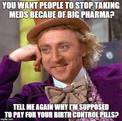 Creepy Condescending Wonka Meme | YOU WANT PEOPLE TO STOP TAKING MEDS BECAUE OF BIG PHARMA? TELL ME AGAIN WHY I'M SUPPOSED TO PAY FOR YOUR BIRTH CONTROL PILLS? | image tagged in memes,creepy condescending wonka | made w/ Imgflip meme maker