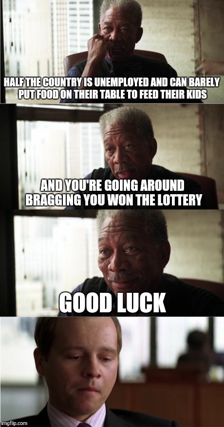 Morgan Freeman Good Luck | HALF THE COUNTRY IS UNEMPLOYED AND CAN BARELY PUT FOOD ON THEIR TABLE TO FEED THEIR KIDS; AND YOU'RE GOING AROUND BRAGGING YOU WON THE LOTTERY; GOOD LUCK | image tagged in memes,morgan freeman good luck | made w/ Imgflip meme maker