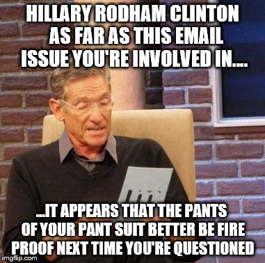 Maury Lie Detector    | HILLARY RODHAM CLINTON  AS FAR AS THIS EMAIL ISSUE YOU'RE INVOLVED IN.... ...IT APPEARS THAT THE PANTS OF YOUR PANT SUIT BETTER BE FIRE PROOF NEXT TIME YOU'RE QUESTIONED | image tagged in memes,maury lie detector,clinton,fire,emails | made w/ Imgflip meme maker