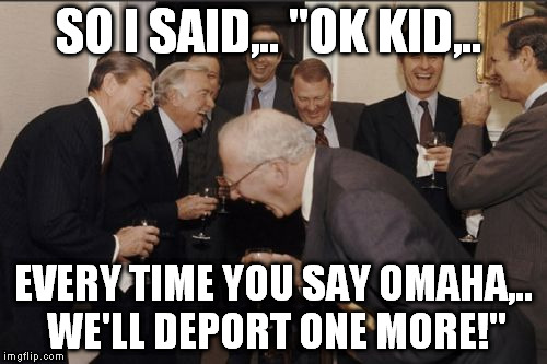 Laughing Men In Suits Meme | SO I SAID,.. "OK KID,.. EVERY TIME YOU SAY OMAHA,.. WE'LL DEPORT ONE MORE!" | image tagged in memes,laughing men in suits | made w/ Imgflip meme maker