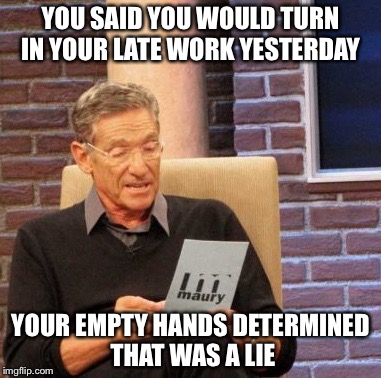 Maury Lie Detector | YOU SAID YOU WOULD TURN IN YOUR LATE WORK YESTERDAY; YOUR EMPTY HANDS DETERMINED THAT WAS A LIE | image tagged in memes,maury lie detector | made w/ Imgflip meme maker