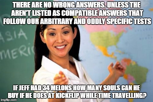 Unhelpful High School Teacher | THERE ARE NO WRONG ANSWERS. UNLESS THE AREN'T LISTED AS COMPATIBLE ANSWERS THAT FOLLOW OUR ARBITRARY AND ODDLY SPECIFIC TESTS; IF JEFF HAD 34 MELONS HOW MANY SOULS CAN HE BUY IF HE DOES AT KICKFLIP WHILE TIME TRAVELLING? | image tagged in memes,unhelpful high school teacher | made w/ Imgflip meme maker