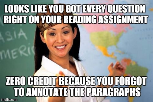 My english teacher, everyone | LOOKS LIKE YOU GOT EVERY QUESTION RIGHT ON YOUR READING ASSIGNMENT; ZERO CREDIT BECAUSE YOU FORGOT TO ANNOTATE THE PARAGRAPHS | image tagged in memes,unhelpful high school teacher,teachers,scumbag teacher,funny,so true | made w/ Imgflip meme maker