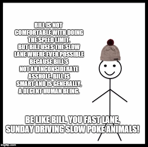 Be Like Bill Meme | BILL IS NOT COMFORTABLE WITH DOING THE SPEED LIMIT. BUT BILL USES THE SLOW LANE WHERE EVER POSSIBLE BECAUSE BILL'S NOT AN INCONSIDERATE ASSHOLE. BILL IS SMART AND IS GENERALLY, A DECENT HUMAN BEING. BE LIKE BILL, YOU FAST LANE, SUNDAY DRIVING SLOW POKE ANIMALS! | image tagged in be like bill template | made w/ Imgflip meme maker