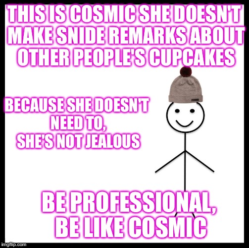 Be Like Bill Meme | THIS IS COSMIC
SHE DOESN'T MAKE SNIDE REMARKS ABOUT OTHER PEOPLE'S CUPCAKES; BECAUSE SHE DOESN'T NEED TO, SHE'S NOT JEALOUS; BE PROFESSIONAL, BE LIKE COSMIC | image tagged in be like bill template | made w/ Imgflip meme maker