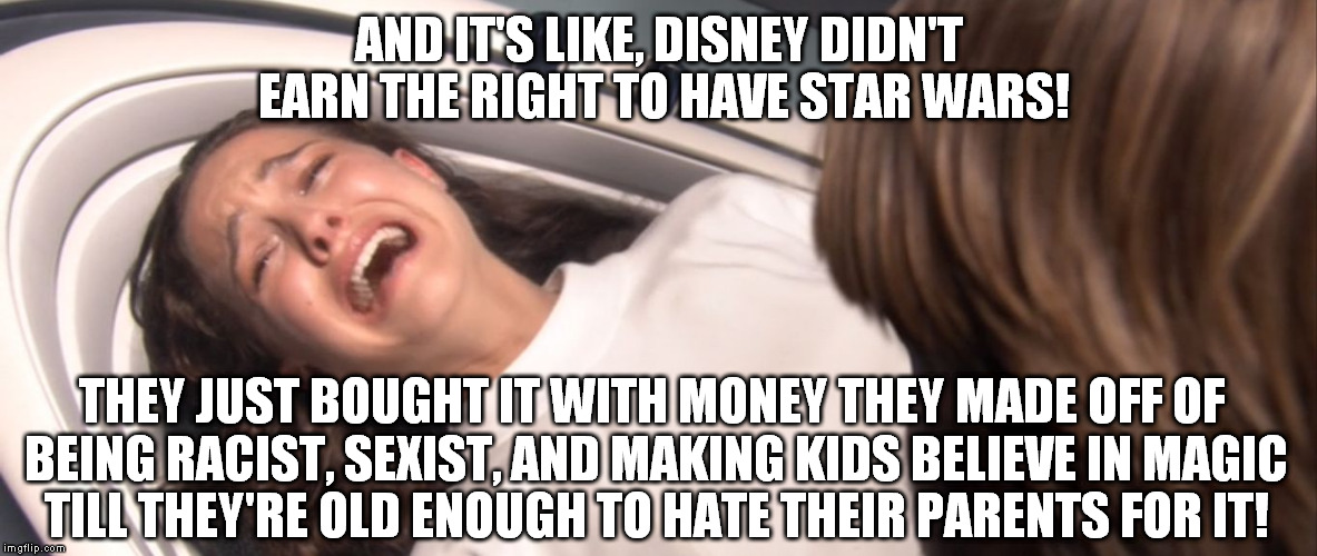 People/companies like Disney should receive no praise for their "success" |  AND IT'S LIKE, DISNEY DIDN'T EARN THE RIGHT TO HAVE STAR WARS! THEY JUST BOUGHT IT WITH MONEY THEY MADE OFF OF BEING RACIST, SEXIST, AND MAKING KIDS BELIEVE IN MAGIC TILL THEY'RE OLD ENOUGH TO HATE THEIR PARENTS FOR IT! | image tagged in star wars padme losing the will to live over tfa,disney killed star wars,star wars kills disney,tfa is unoriginal | made w/ Imgflip meme maker