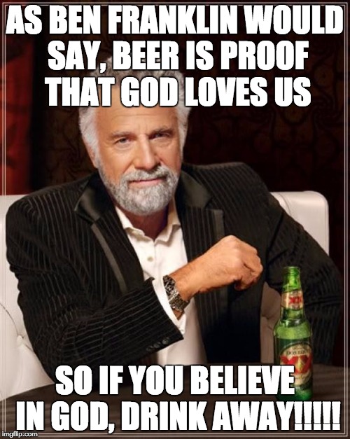 The Most Interesting Man In The World Meme | AS BEN FRANKLIN WOULD SAY, BEER IS PROOF THAT GOD LOVES US; SO IF YOU BELIEVE IN GOD, DRINK AWAY!!!!! | image tagged in memes,the most interesting man in the world | made w/ Imgflip meme maker