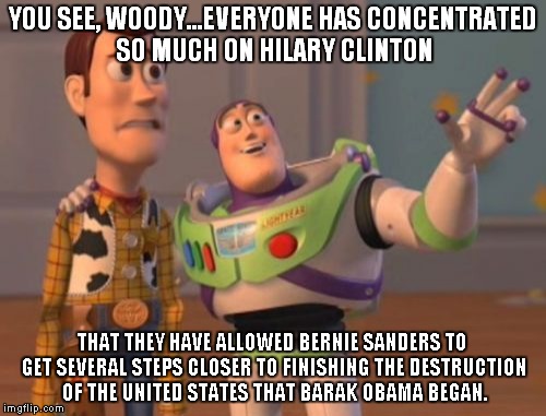 X, X Everywhere Meme | YOU SEE, WOODY...EVERYONE HAS CONCENTRATED SO MUCH ON HILARY CLINTON; THAT THEY HAVE ALLOWED BERNIE SANDERS TO GET SEVERAL STEPS CLOSER TO FINISHING THE DESTRUCTION OF THE UNITED STATES THAT BARAK OBAMA BEGAN. | image tagged in memes,x x everywhere | made w/ Imgflip meme maker