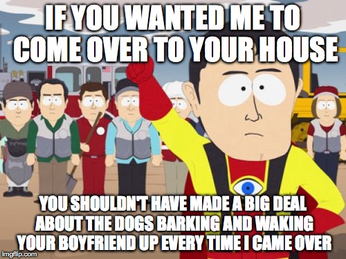 Captain Hindsight | IF YOU WANTED ME TO COME OVER TO YOUR HOUSE; YOU SHOULDN'T HAVE MADE A BIG DEAL ABOUT THE DOGS BARKING AND WAKING YOUR BOYFRIEND UP EVERY TIME I CAME OVER | image tagged in memes,captain hindsight,AdviceAnimals | made w/ Imgflip meme maker